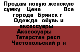 Продам новую женскую сумку › Цена ­ 1 900 - Все города, Брянск г. Одежда, обувь и аксессуары » Аксессуары   . Татарстан респ.,Чистопольский р-н